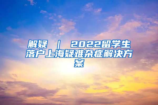 解疑 ｜ 2022留学生落户上海疑难杂症解决方案