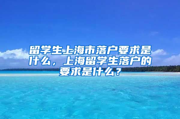 留学生上海市落户要求是什么，上海留学生落户的要求是什么？