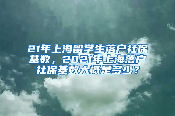 21年上海留学生落户社保基数，2021年上海落户社保基数大概是多少？