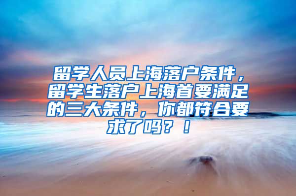 留学人员上海落户条件，留学生落户上海首要满足的三大条件，你都符合要求了吗？！