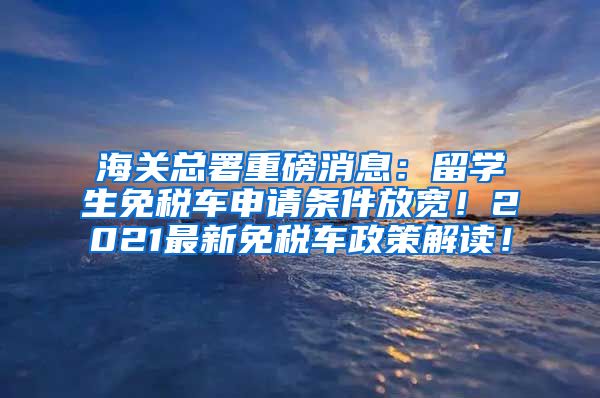 海关总署重磅消息：留学生免税车申请条件放宽！2021最新免税车政策解读！