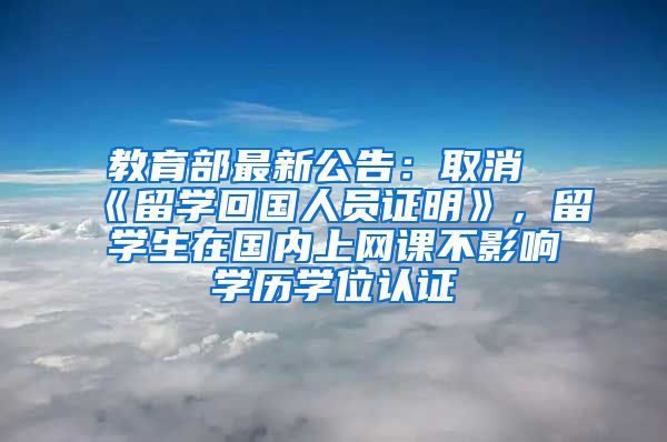 教育部最新公告：取消《留学回国人员证明》，留学生在国内上网课不影响学历学位认证