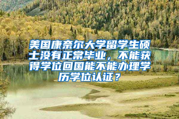 美国康奈尔大学留学生硕士没有正常毕业，不能获得学位回国能不能办理学历学位认证？