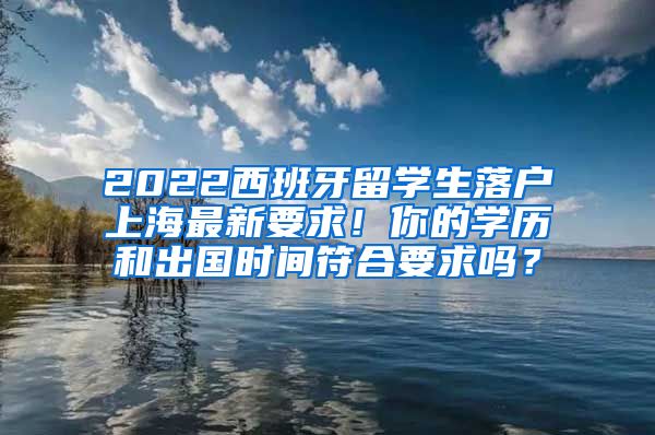 2022西班牙留学生落户上海最新要求！你的学历和出国时间符合要求吗？