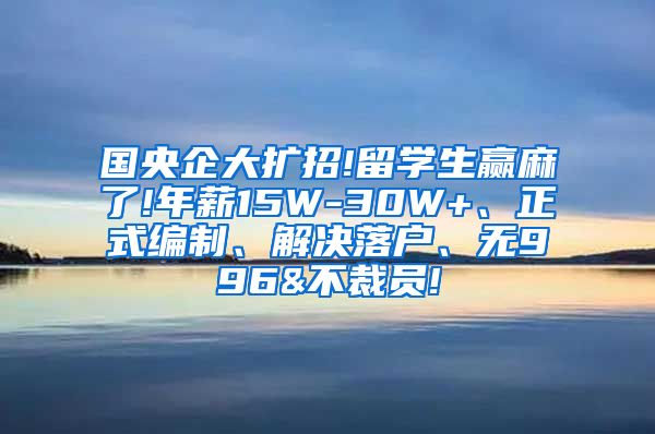 国央企大扩招!留学生赢麻了!年薪15W-30W+、正式编制、解决落户、无996&不裁员!