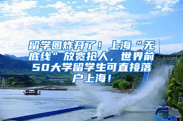 留学圈炸开了！上海“无底线”放宽抢人，世界前50大学留学生可直接落户上海！