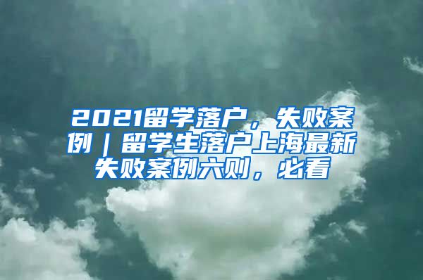 2021留学落户，失败案例｜留学生落户上海最新失败案例六则，必看