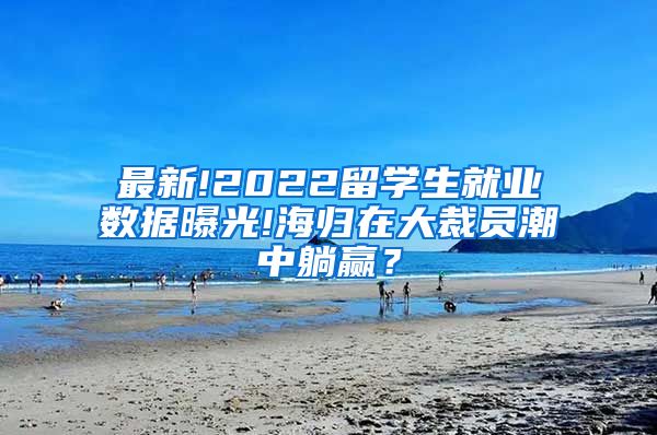 最新!2022留学生就业数据曝光!海归在大裁员潮中躺赢？