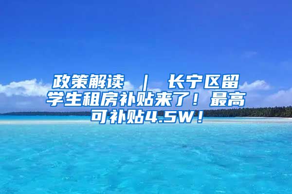 政策解读 ｜ 长宁区留学生租房补贴来了！最高可补贴4.5W！