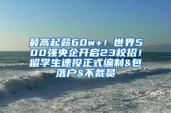 最高起薪60w+！世界500强央企开启23校招！留学生速投正式编制&包落户&不裁员