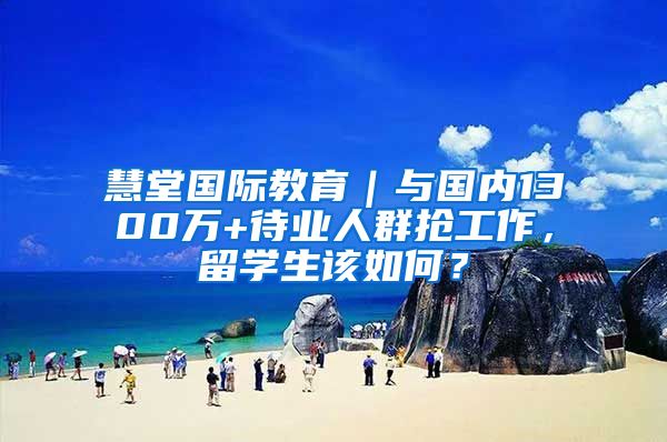 慧堂国际教育｜与国内1300万+待业人群抢工作，留学生该如何？