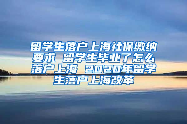 留学生落户上海社保缴纳要求 留学生毕业了怎么落户上海 2020年留学生落户上海改革