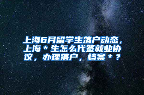 上海6月留学生落户动态，上海＊生怎么代签就业协议，办理落户，档案＊？