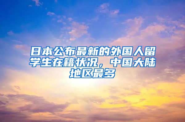 日本公布最新的外国人留学生在籍状况，中国大陆地区最多