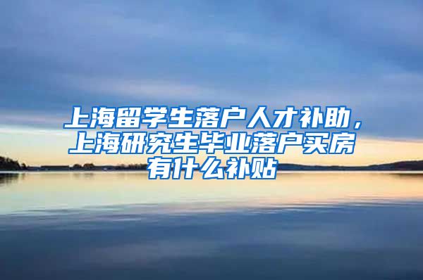 上海留学生落户人才补助，上海研究生毕业落户买房有什么补贴