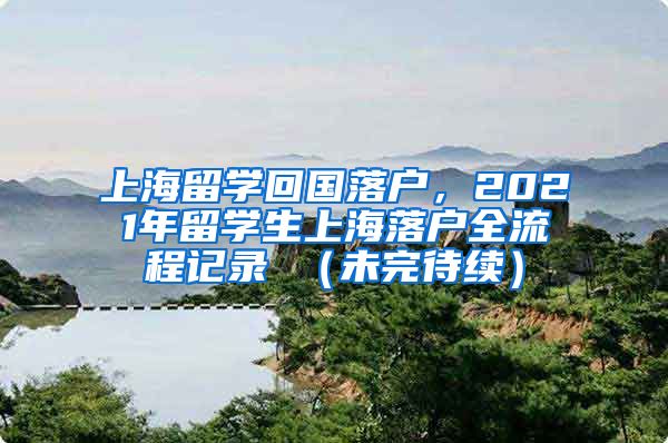 上海留学回国落户，2021年留学生上海落户全流程记录 （未完待续）