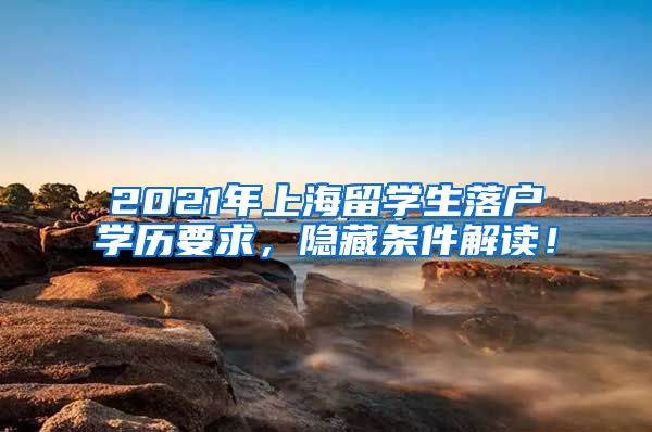 2021年上海留学生落户学历要求，隐藏条件解读！