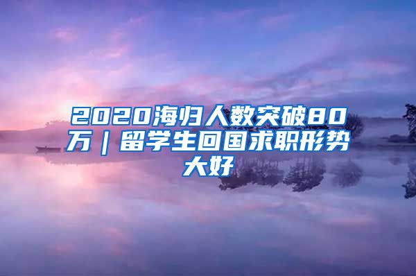 2020海归人数突破80万｜留学生回国求职形势大好