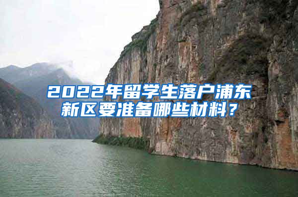 2022年留学生落户浦东新区要准备哪些材料？