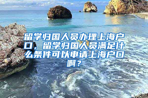 留学归国人员办理上海户口，留学归国人员满足什么条件可以申请上海户口啊？