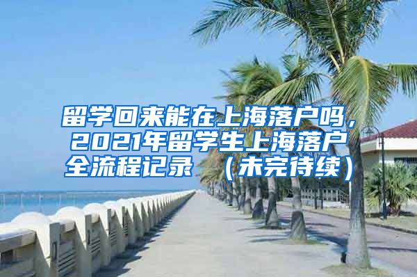 留学回来能在上海落户吗，2021年留学生上海落户全流程记录 （未完待续）