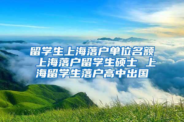 留学生上海落户单位名额 上海落户留学生硕士 上海留学生落户高中出国