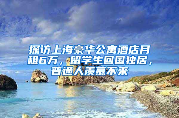 探访上海豪华公寓酒店月租6万，留学生回国独居，普通人羡慕不来