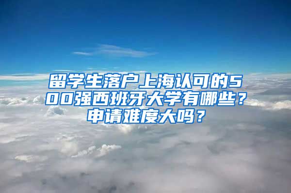 留学生落户上海认可的500强西班牙大学有哪些？申请难度大吗？