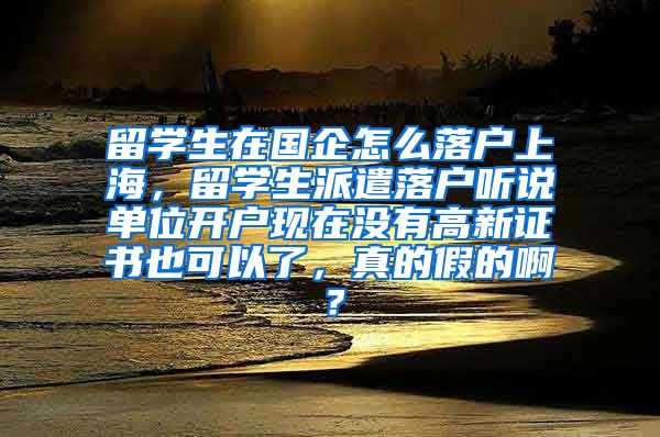 留学生在国企怎么落户上海，留学生派遣落户听说单位开户现在没有高新证书也可以了，真的假的啊？