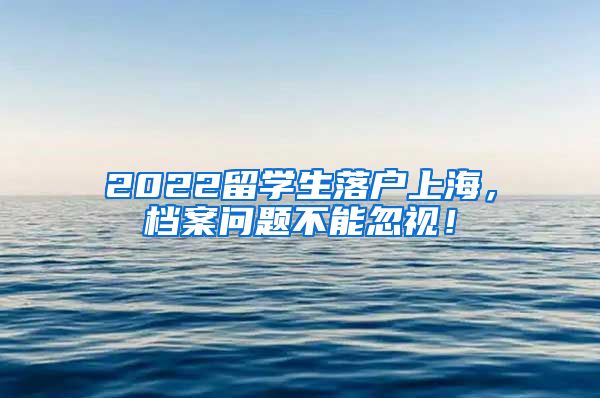 2022留学生落户上海，档案问题不能忽视！