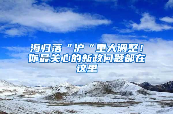 海归落“沪“重大调整！你最关心的新政问题都在这里