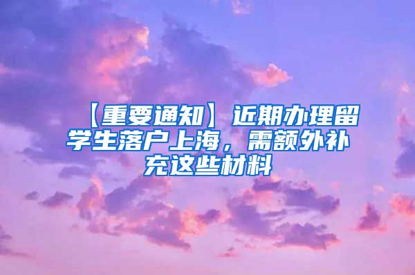 【重要通知】近期办理留学生落户上海，需额外补充这些材料→