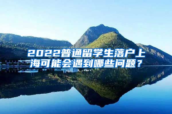 2022普通留学生落户上海可能会遇到哪些问题？