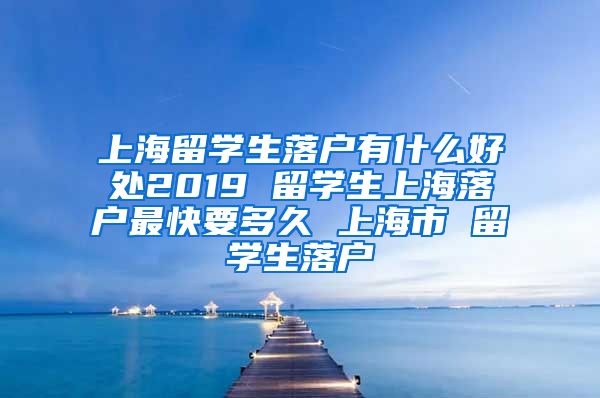 上海留学生落户有什么好处2019 留学生上海落户最快要多久 上海市 留学生落户