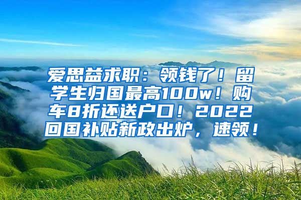 爱思益求职：领钱了！留学生归国最高100w！购车8折还送户口！2022回国补贴新政出炉，速领！