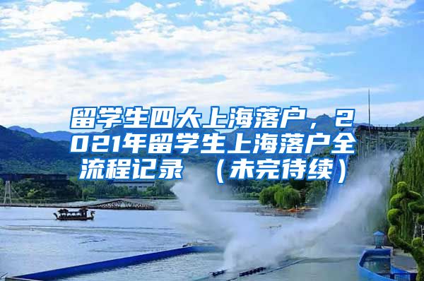 留学生四大上海落户，2021年留学生上海落户全流程记录 （未完待续）