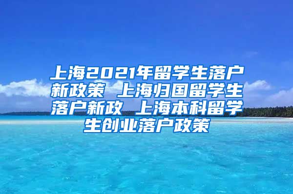 上海2021年留学生落户新政策 上海归国留学生落户新政 上海本科留学生创业落户政策