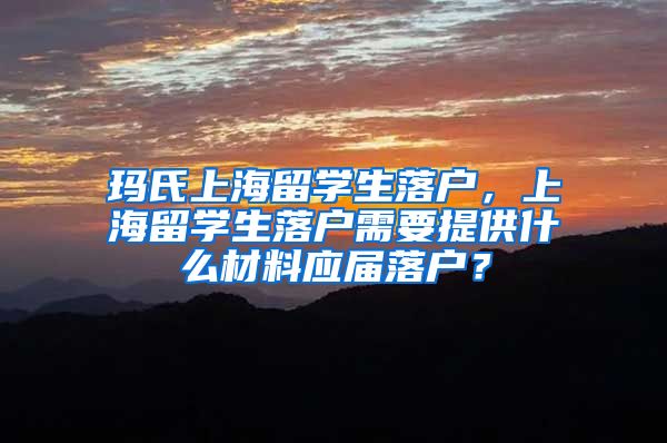 玛氏上海留学生落户，上海留学生落户需要提供什么材料应届落户？