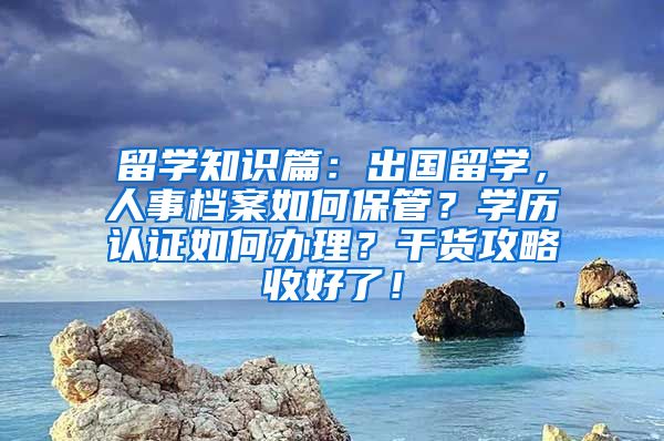 留学知识篇：出国留学，人事档案如何保管？学历认证如何办理？干货攻略收好了！