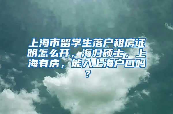 上海市留学生落户租房证明怎么开，海归硕士，上海有房，能入上海户口吗？