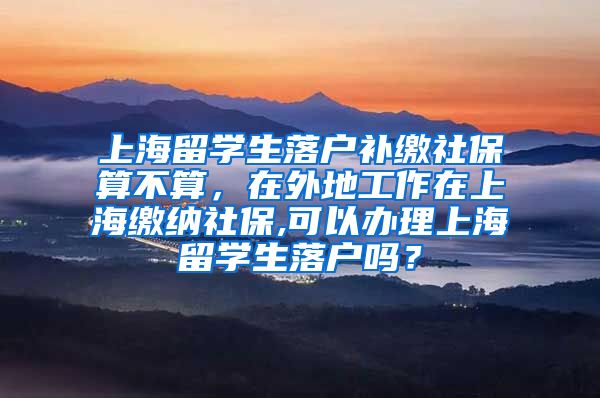 上海留学生落户补缴社保算不算，在外地工作在上海缴纳社保,可以办理上海留学生落户吗？