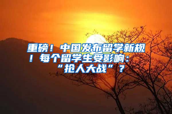 重磅！中国发布留学新规！每个留学生受影响：“抢人大战”？