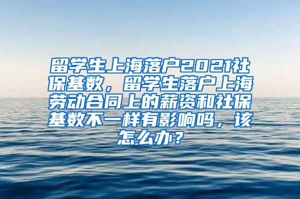 留学生上海落户2021社保基数，留学生落户上海劳动合同上的薪资和社保基数不一样有影响吗，该怎么办？