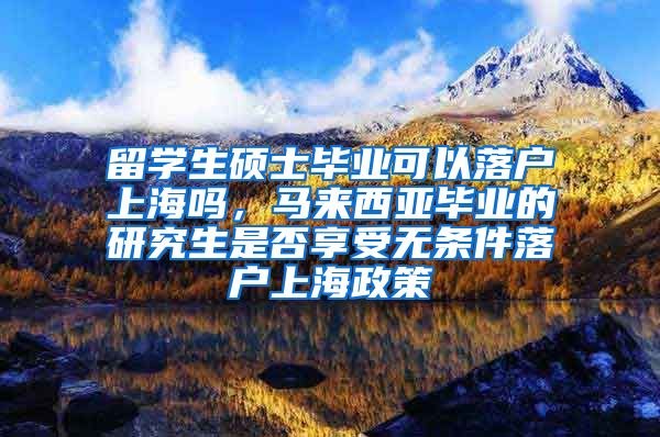 留学生硕士毕业可以落户上海吗，马来西亚毕业的研究生是否享受无条件落户上海政策