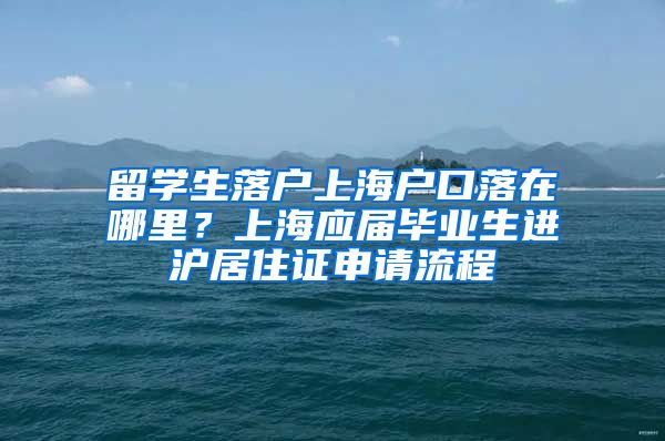 留学生落户上海户口落在哪里？上海应届毕业生进沪居住证申请流程