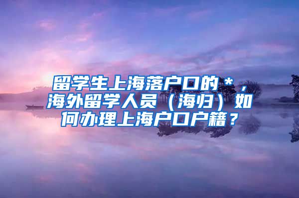 留学生上海落户口的＊，海外留学人员（海归）如何办理上海户口户籍？