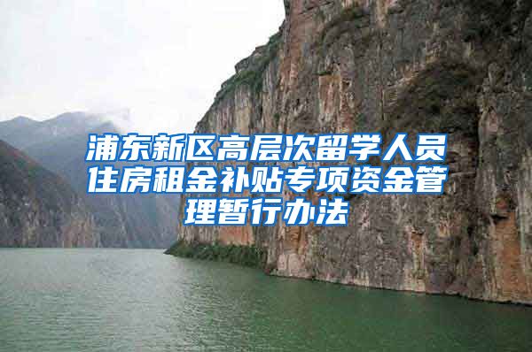 浦东新区高层次留学人员住房租金补贴专项资金管理暂行办法