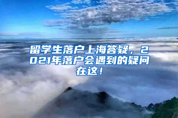 留学生落户上海答疑，2021年落户会遇到的疑问在这！