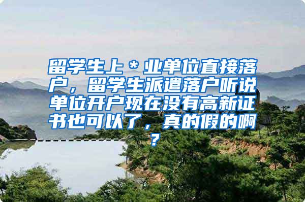 留学生上＊业单位直接落户，留学生派遣落户听说单位开户现在没有高新证书也可以了，真的假的啊？