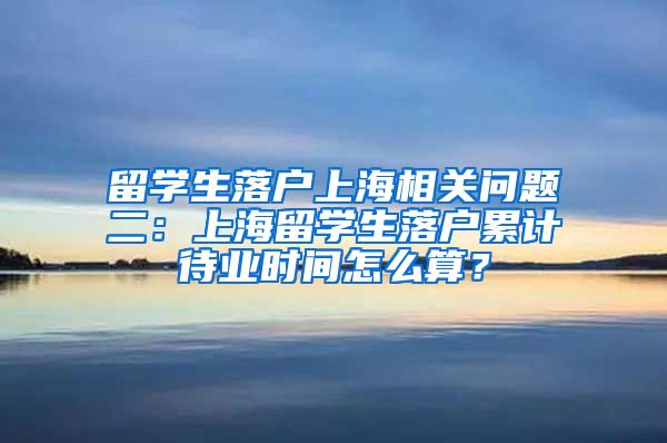 留学生落户上海相关问题二：上海留学生落户累计待业时间怎么算？